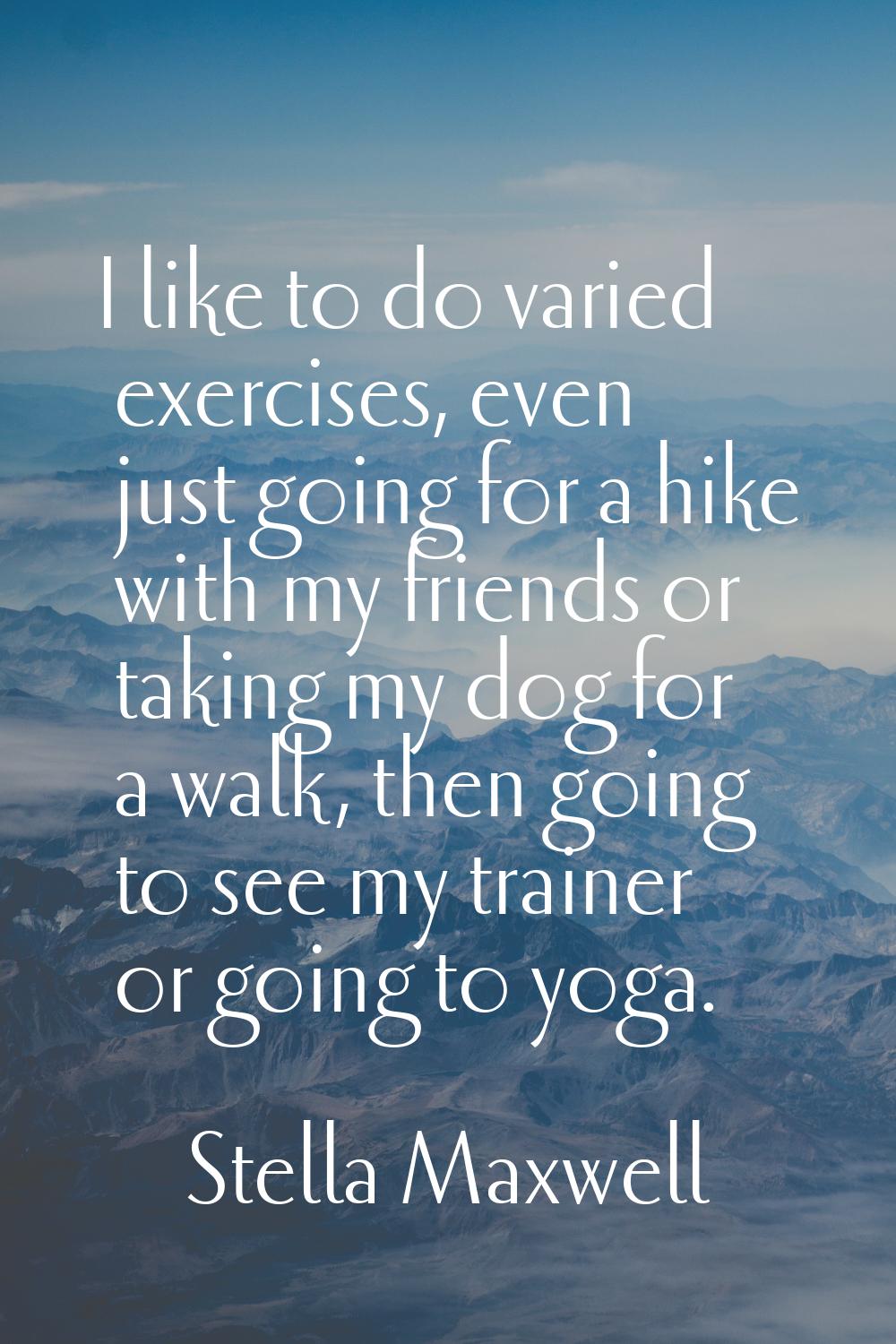 I like to do varied exercises, even just going for a hike with my friends or taking my dog for a wa