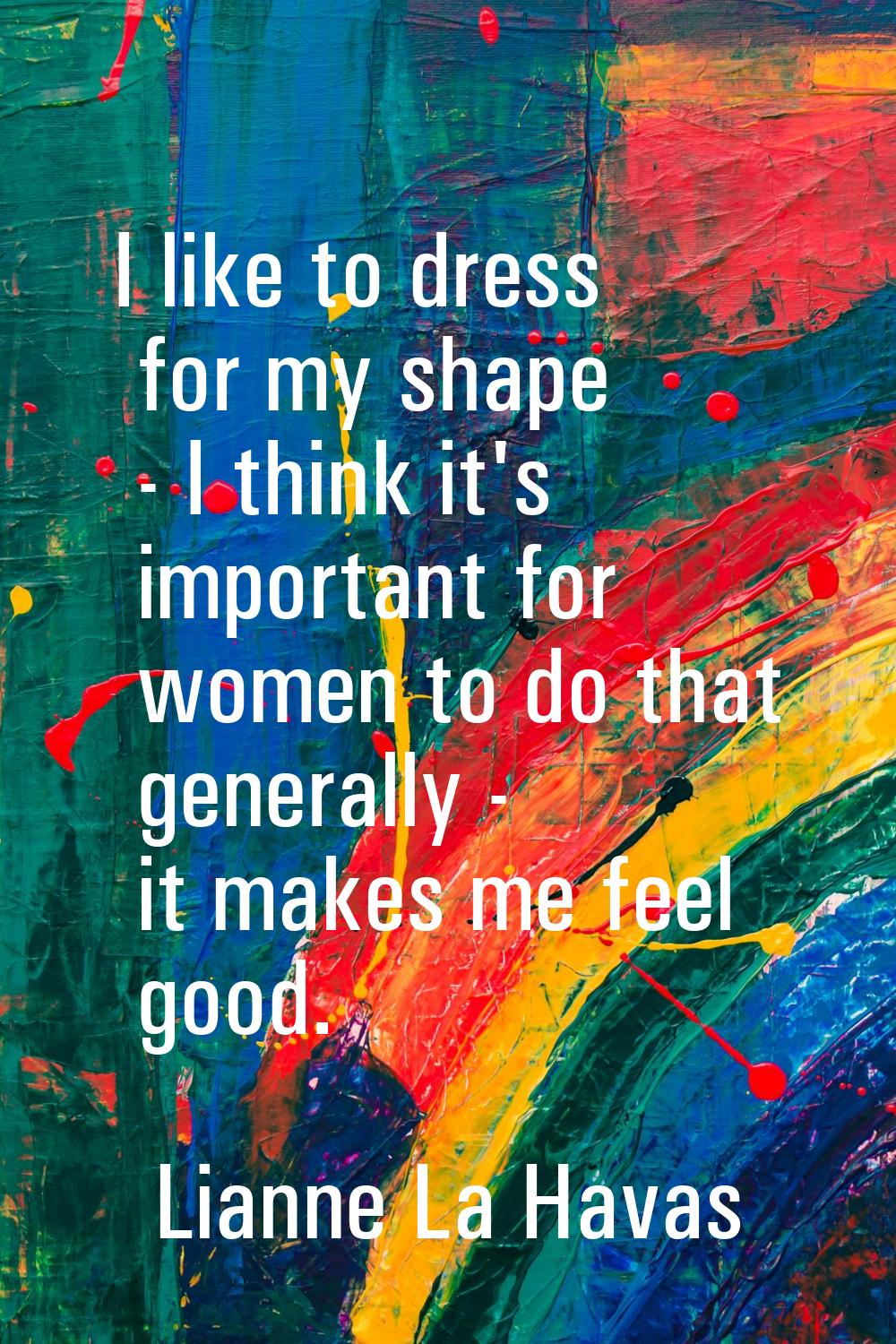I like to dress for my shape - I think it's important for women to do that generally - it makes me 