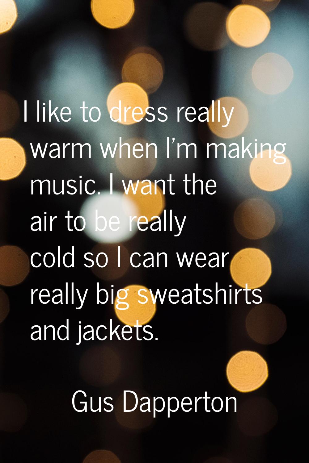 I like to dress really warm when I'm making music. I want the air to be really cold so I can wear r