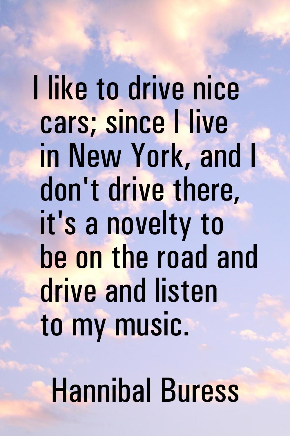 I like to drive nice cars; since I live in New York, and I don't drive there, it's a novelty to be 