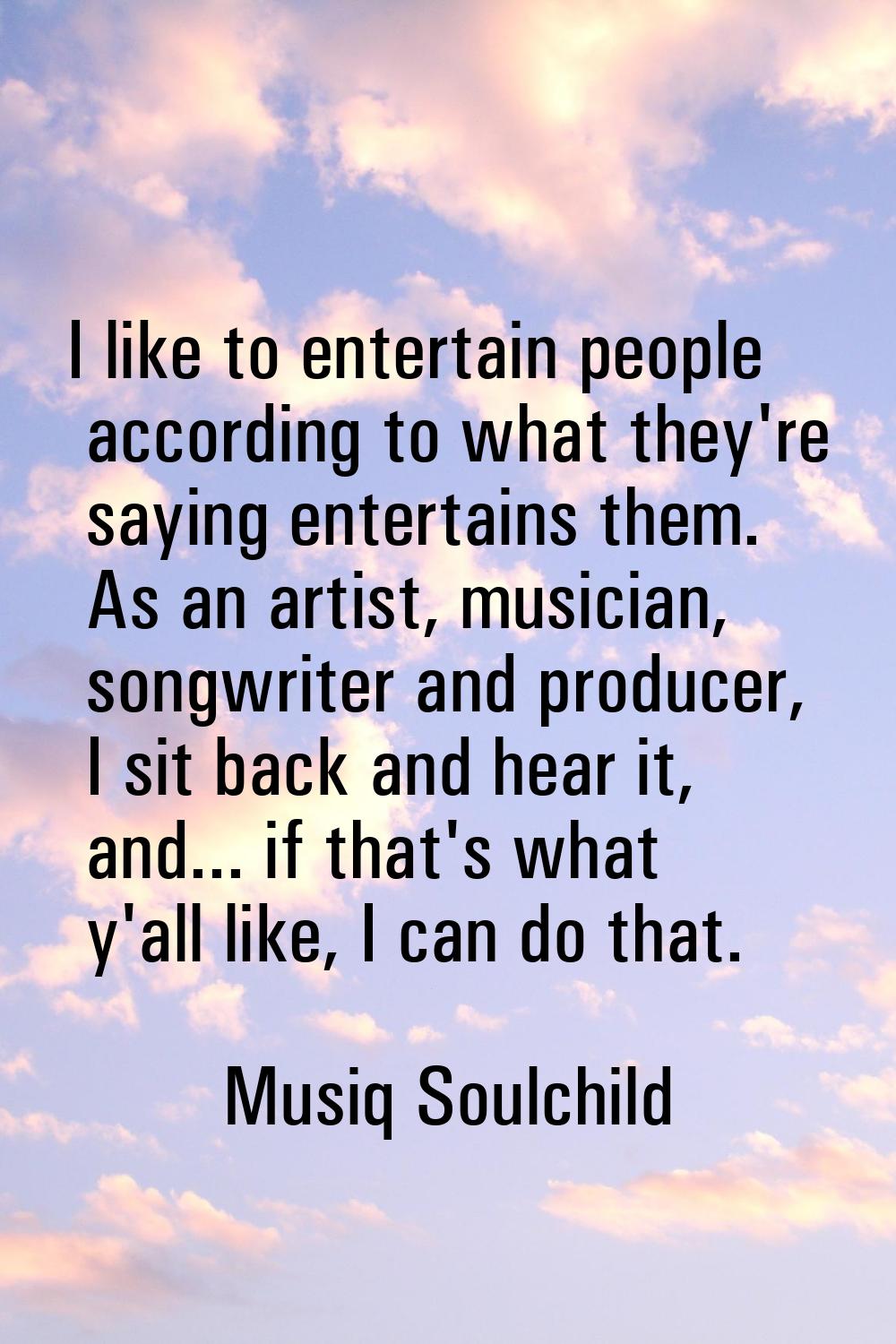 I like to entertain people according to what they're saying entertains them. As an artist, musician