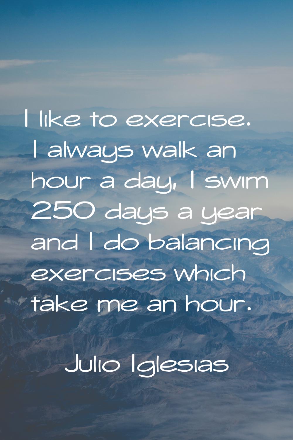 I like to exercise. I always walk an hour a day, I swim 250 days a year and I do balancing exercise
