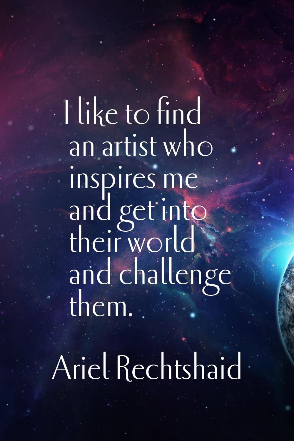 I like to find an artist who inspires me and get into their world and challenge them.