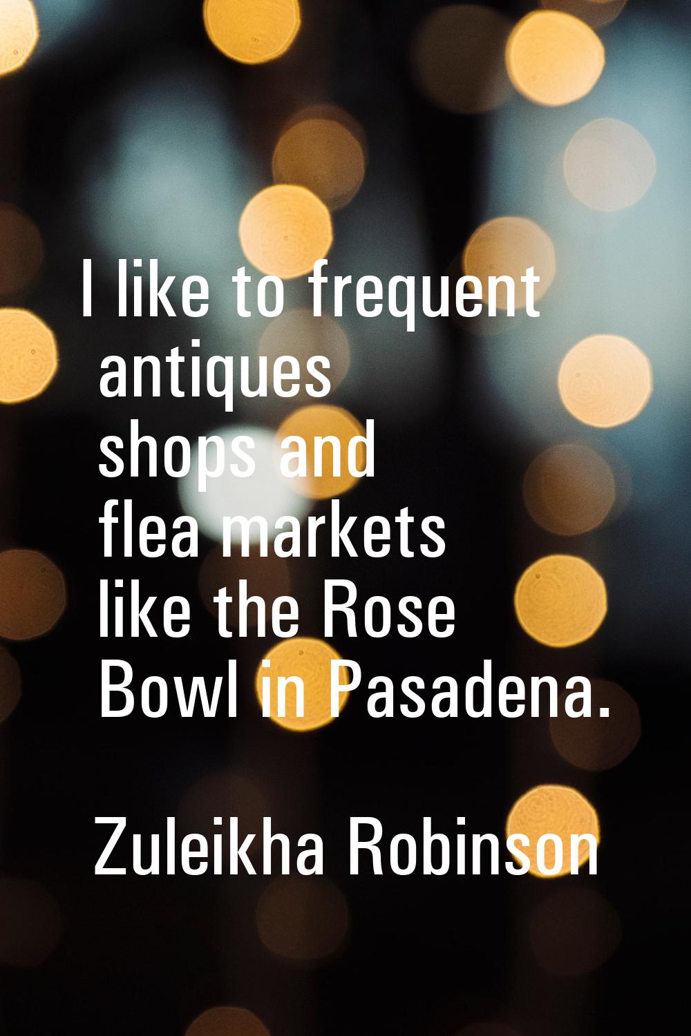 I like to frequent antiques shops and flea markets like the Rose Bowl in Pasadena.