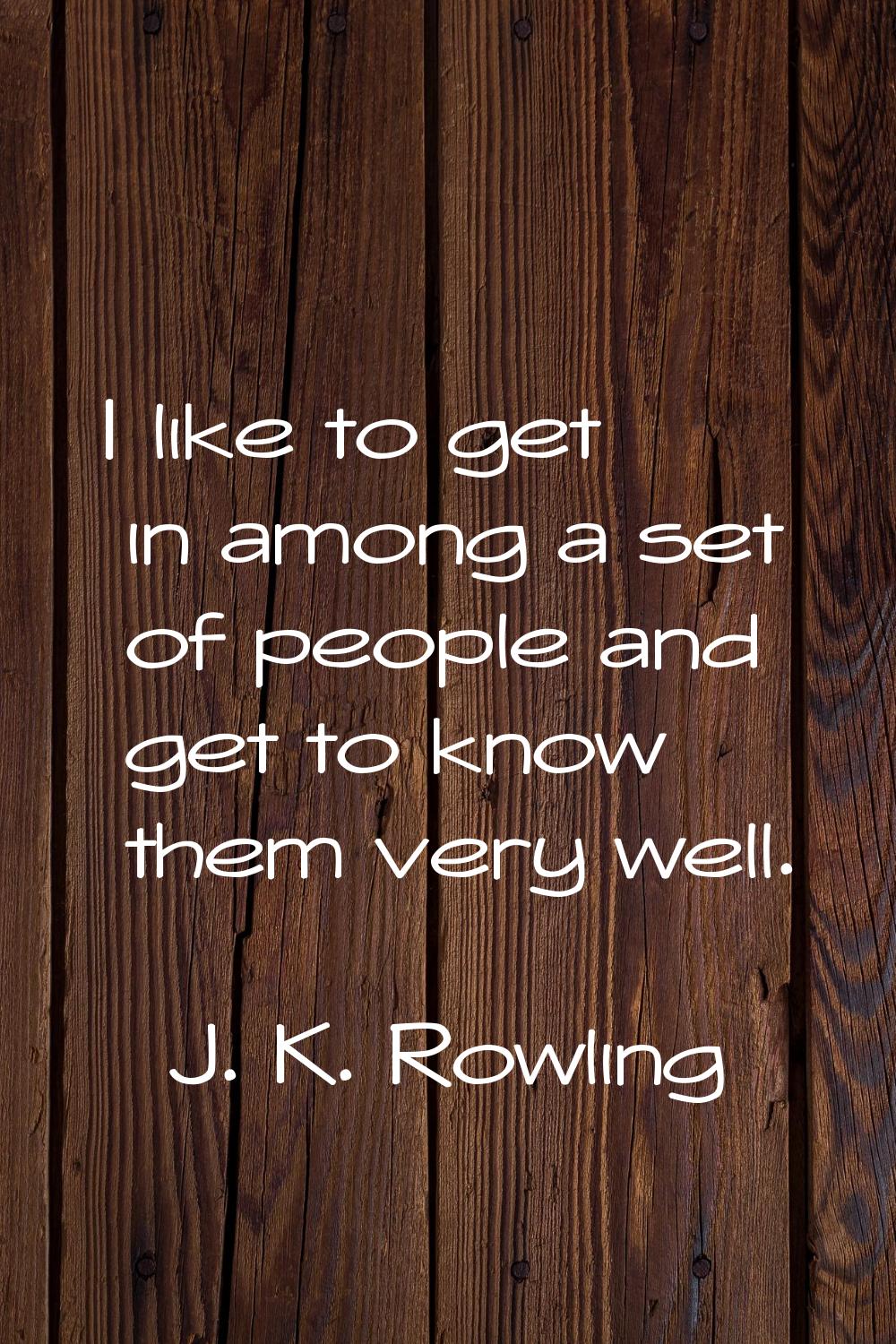 I like to get in among a set of people and get to know them very well.