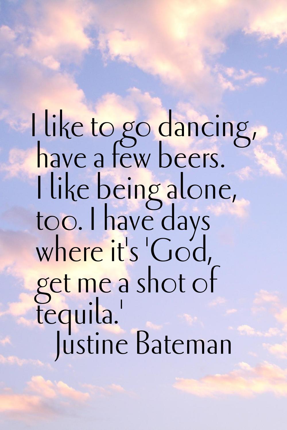 I like to go dancing, have a few beers. I like being alone, too. I have days where it's 'God, get m