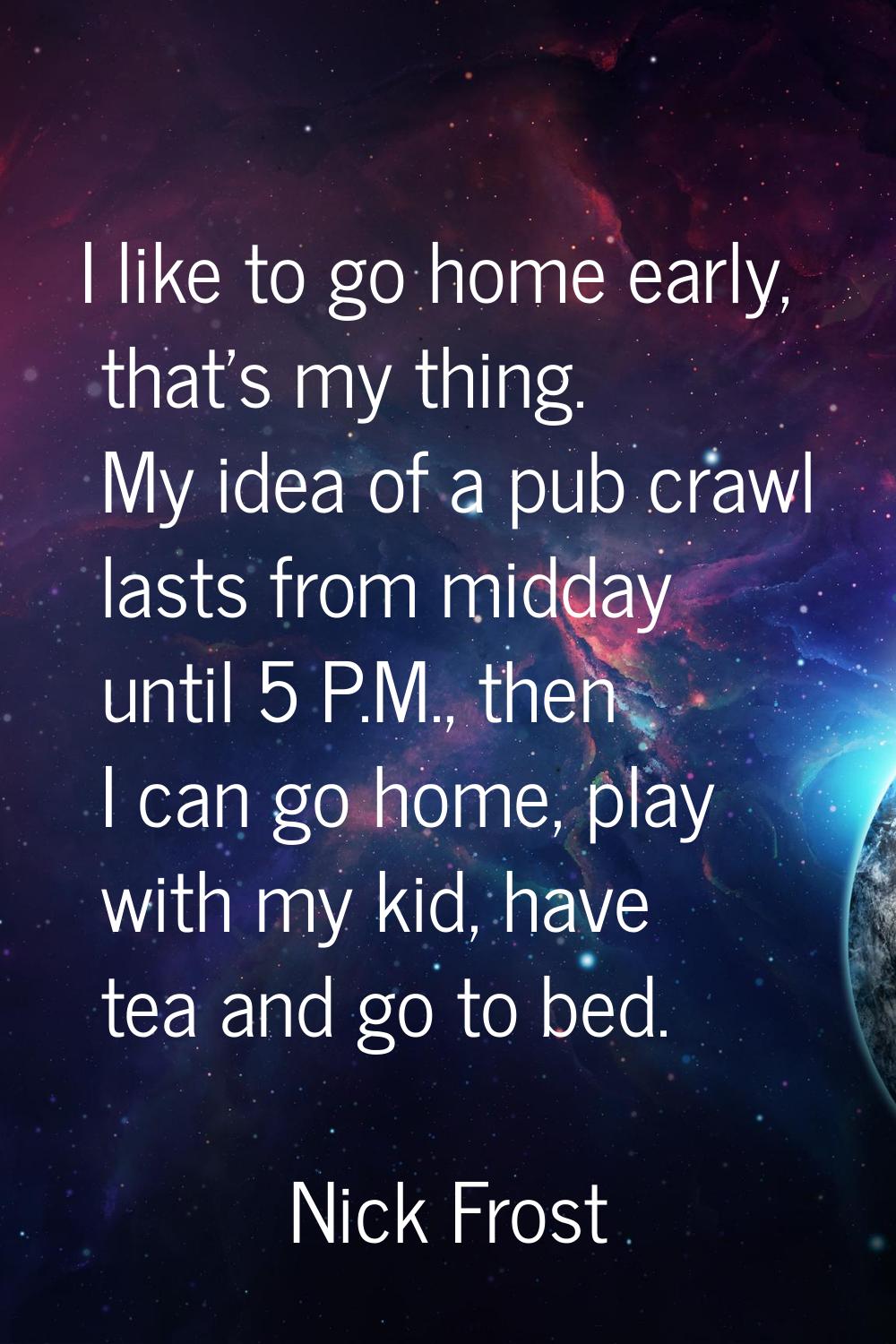 I like to go home early, that's my thing. My idea of a pub crawl lasts from midday until 5 P.M., th