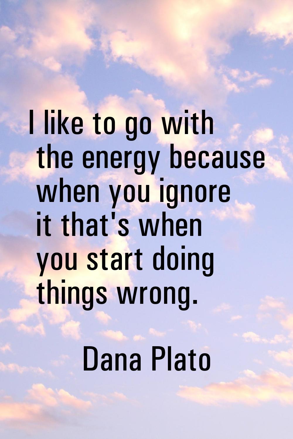 I like to go with the energy because when you ignore it that's when you start doing things wrong.