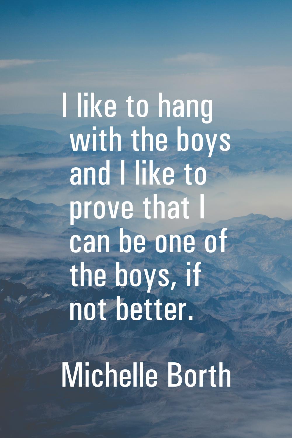 I like to hang with the boys and I like to prove that I can be one of the boys, if not better.