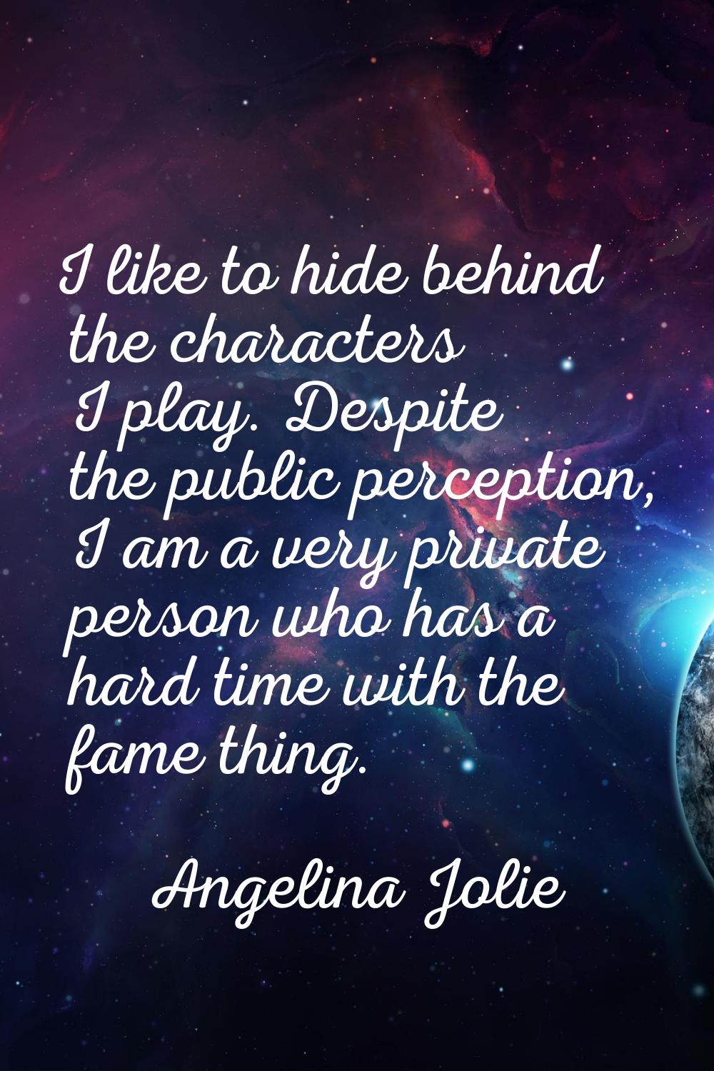 I like to hide behind the characters I play. Despite the public perception, I am a very private per
