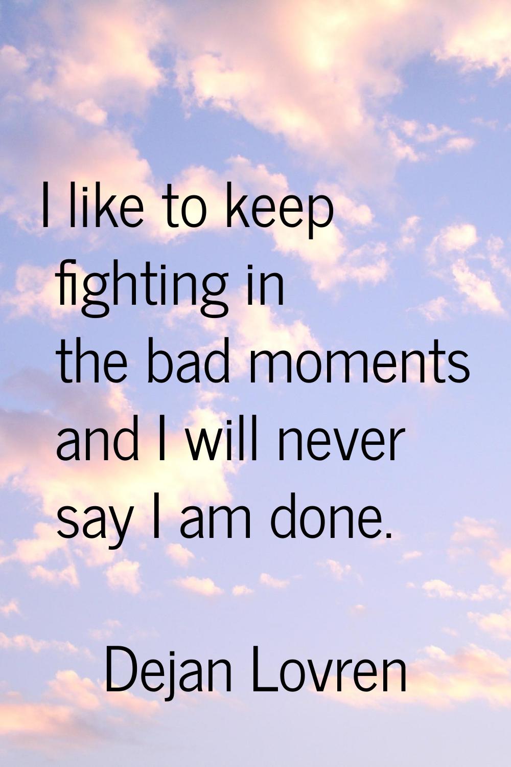 I like to keep fighting in the bad moments and I will never say I am done.