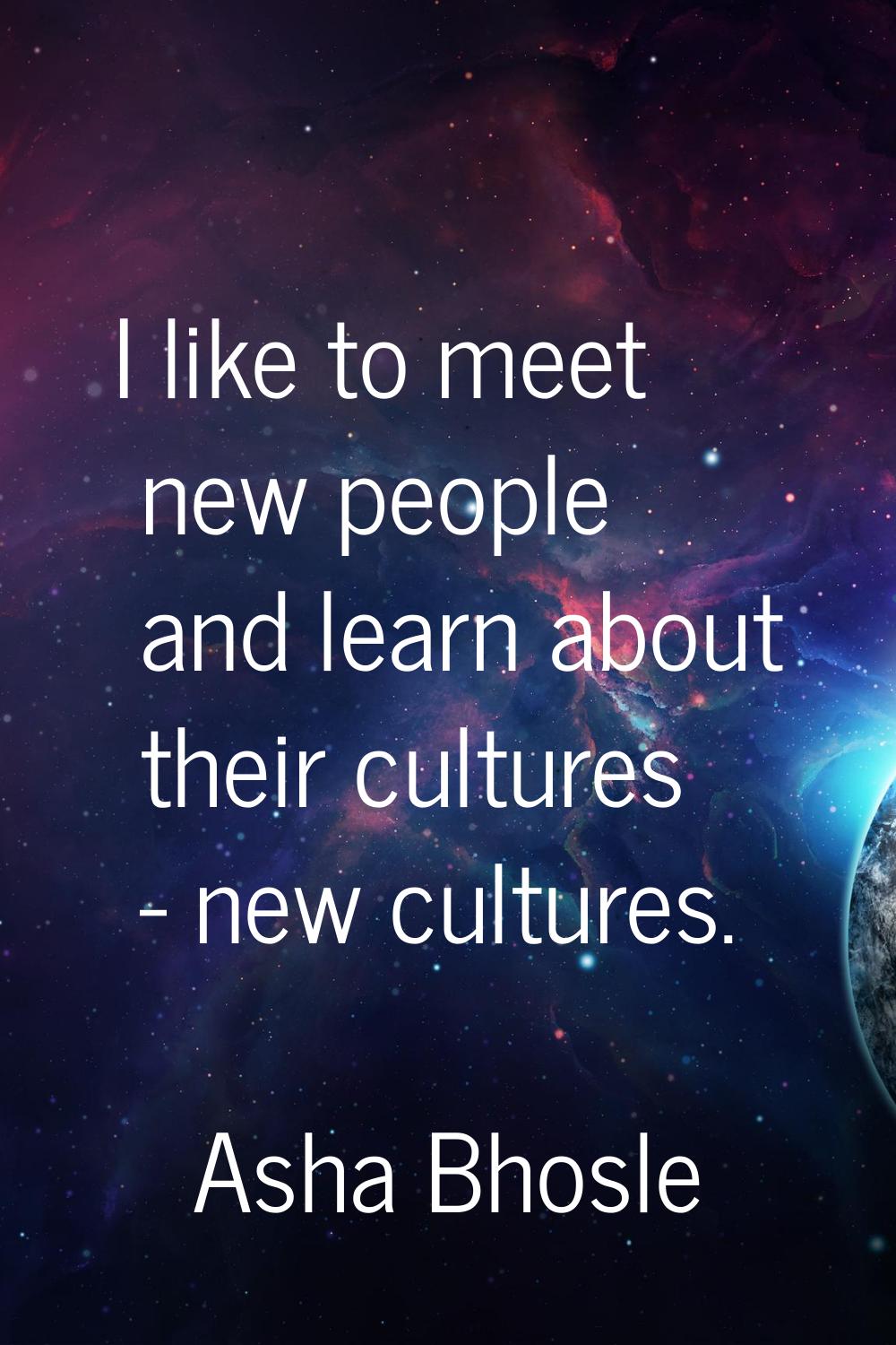 I like to meet new people and learn about their cultures - new cultures.