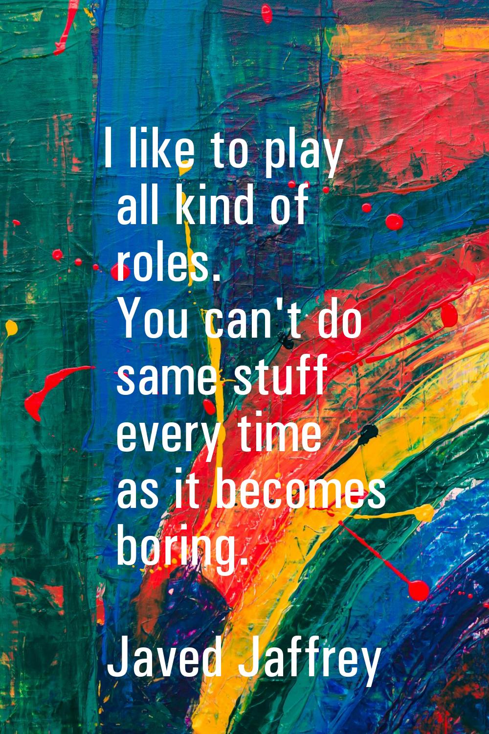 I like to play all kind of roles. You can't do same stuff every time as it becomes boring.