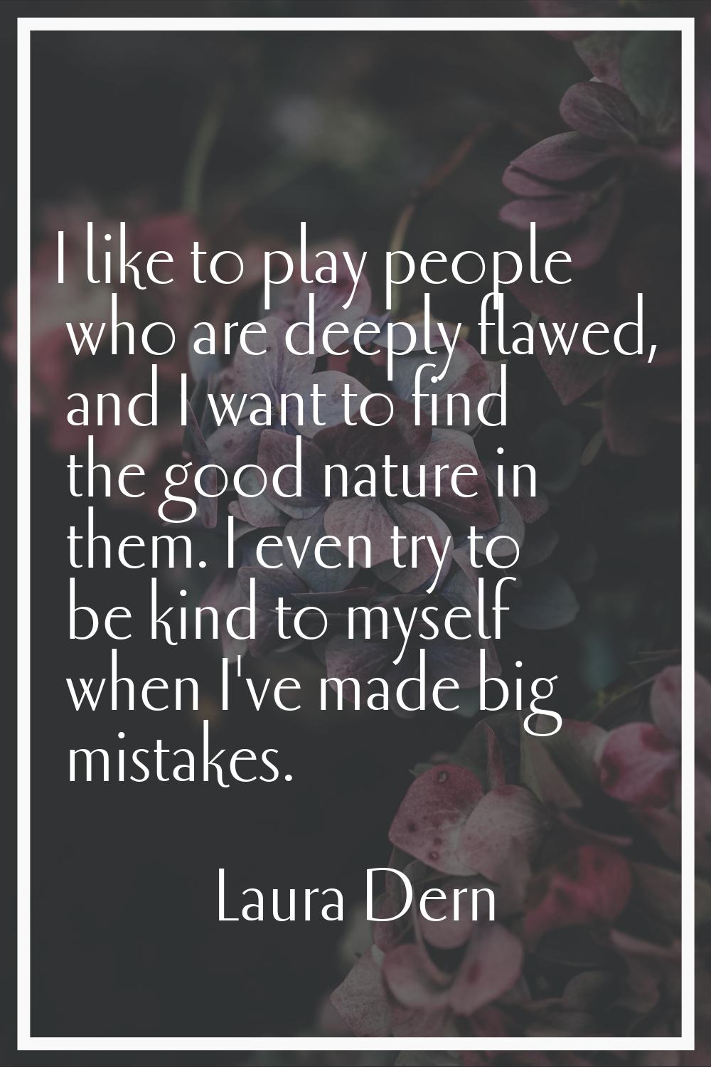 I like to play people who are deeply flawed, and I want to find the good nature in them. I even try