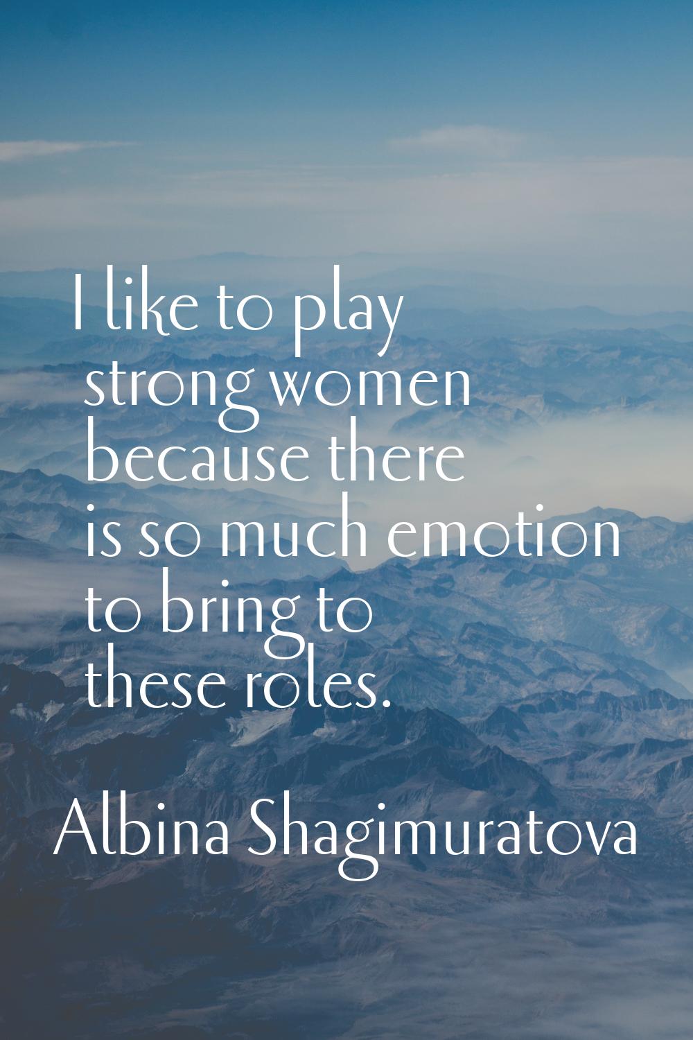 I like to play strong women because there is so much emotion to bring to these roles.
