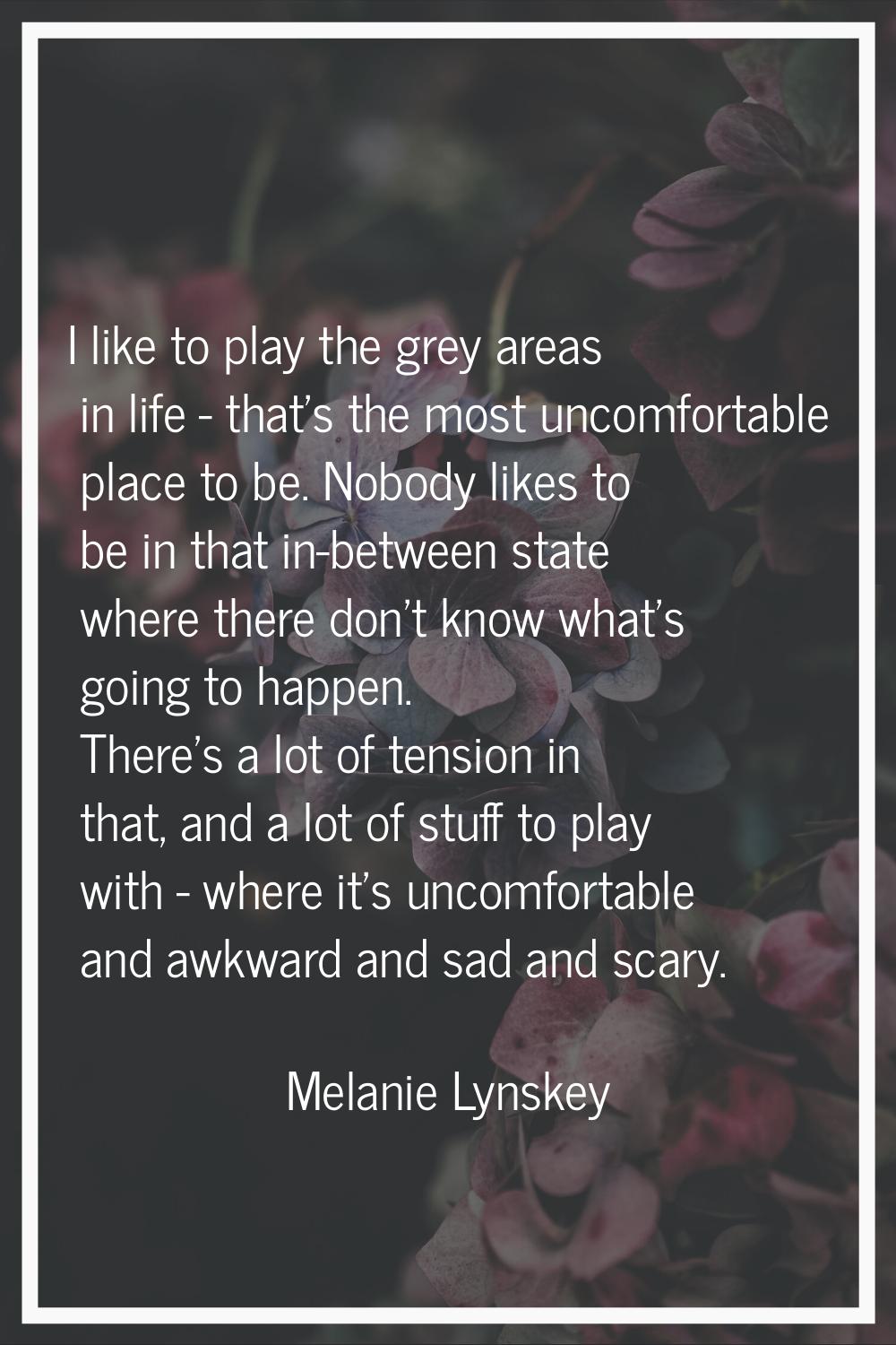 I like to play the grey areas in life - that's the most uncomfortable place to be. Nobody likes to 