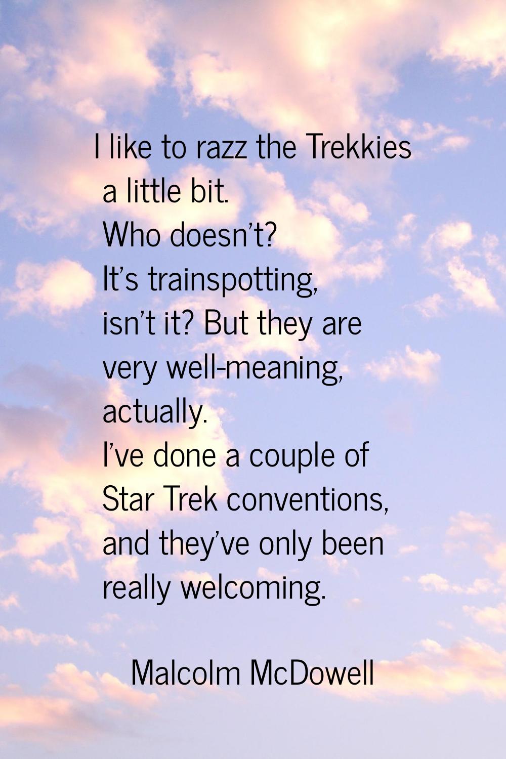 I like to razz the Trekkies a little bit. Who doesn't? It's trainspotting, isn't it? But they are v