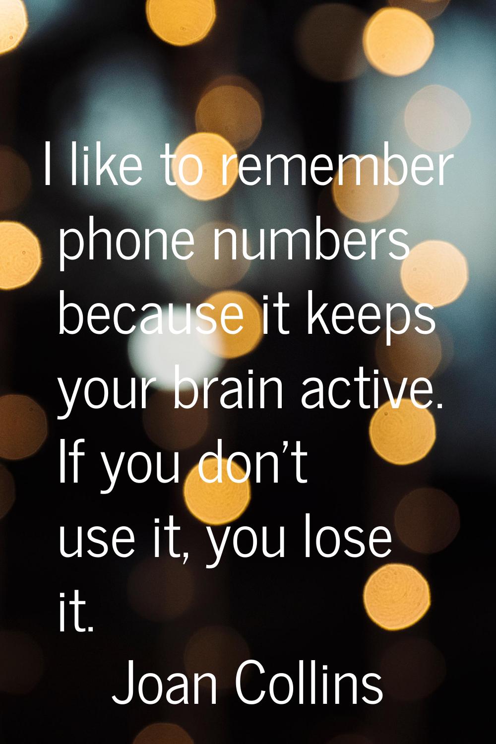 I like to remember phone numbers because it keeps your brain active. If you don't use it, you lose 