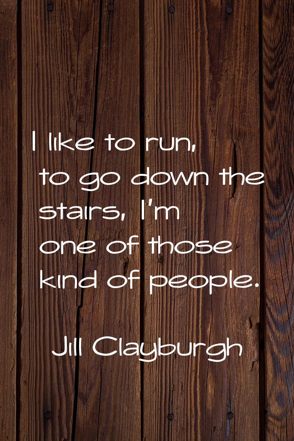 I like to run, to go down the stairs, I'm one of those kind of people.