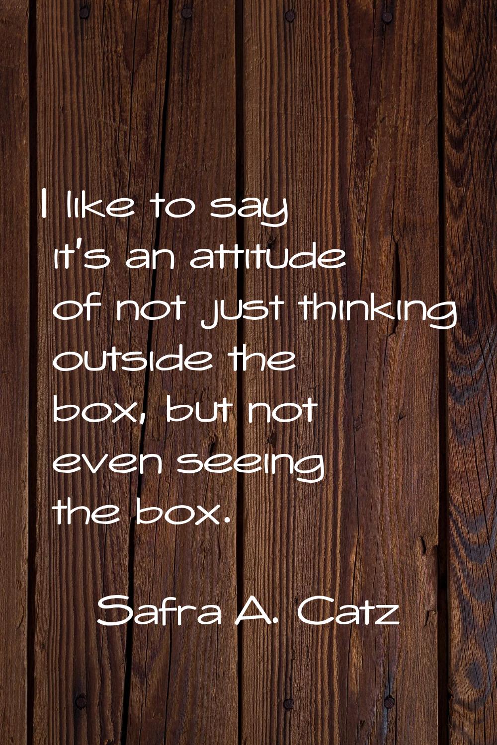 I like to say it's an attitude of not just thinking outside the box, but not even seeing the box.