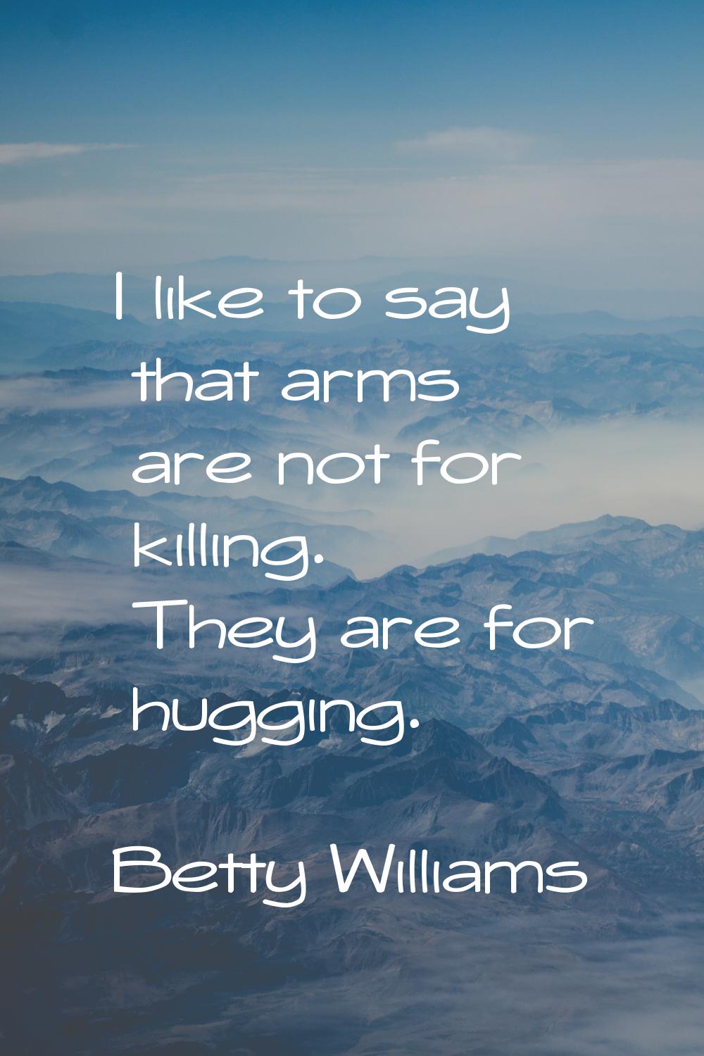 I like to say that arms are not for killing. They are for hugging.