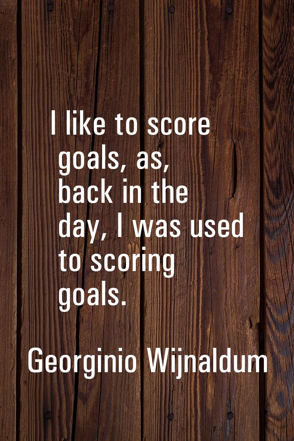 I like to score goals, as, back in the day, I was used to scoring goals.