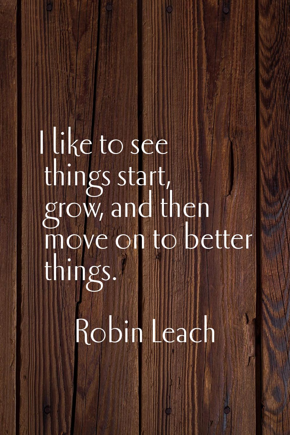 I like to see things start, grow, and then move on to better things.