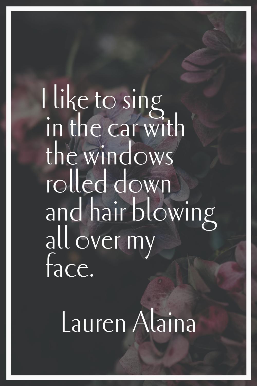 I like to sing in the car with the windows rolled down and hair blowing all over my face.