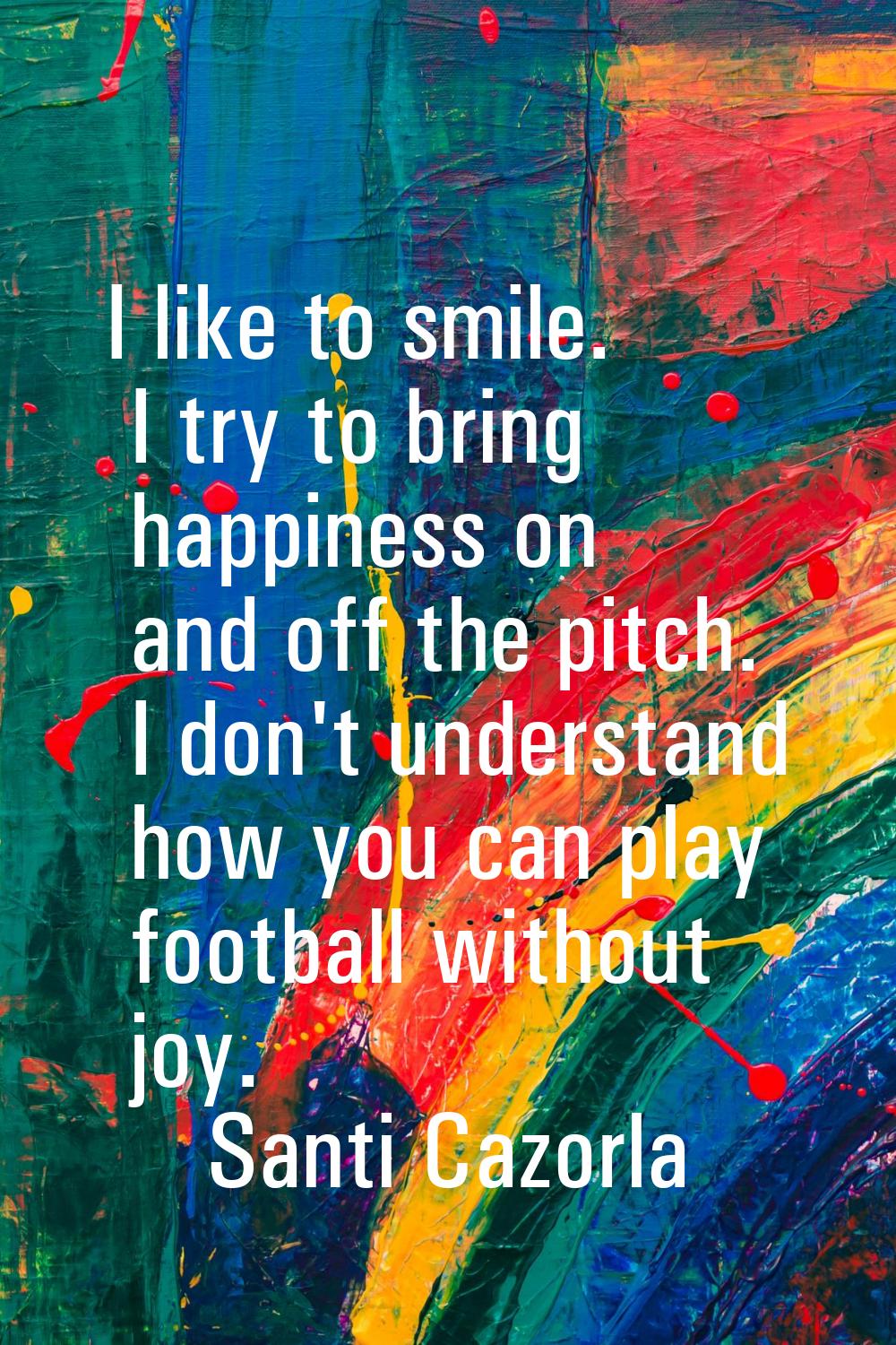 I like to smile. I try to bring happiness on and off the pitch. I don't understand how you can play