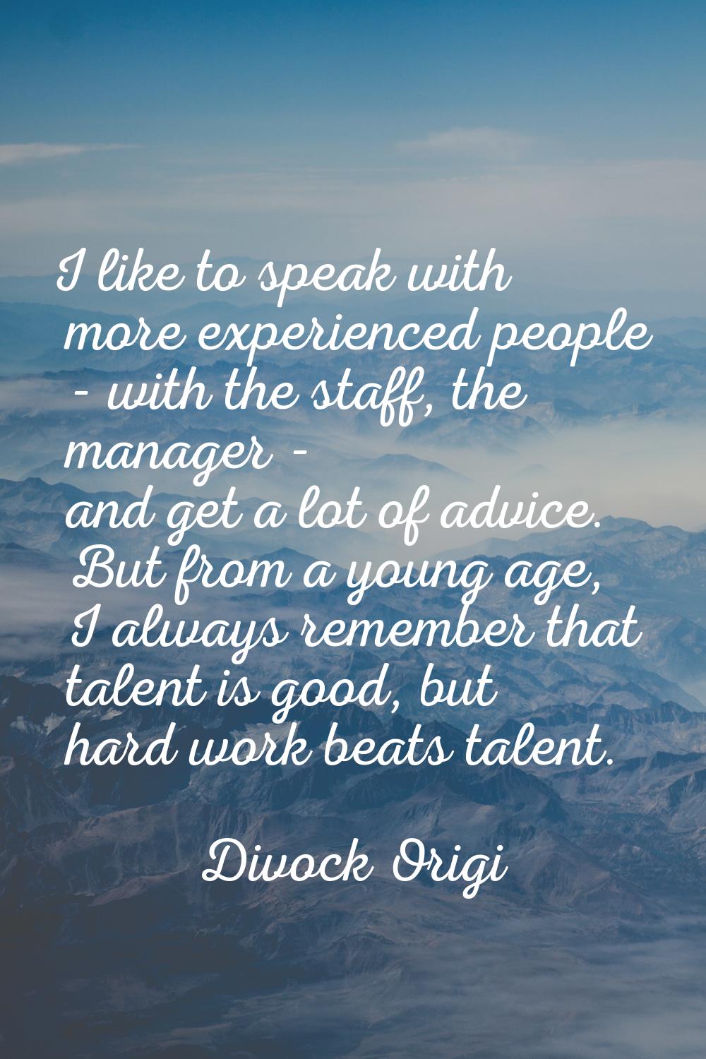 I like to speak with more experienced people - with the staff, the manager - and get a lot of advic