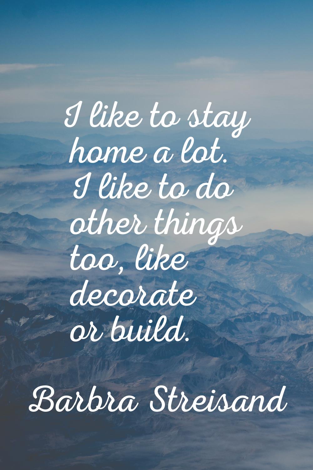 I like to stay home a lot. I like to do other things too, like decorate or build.
