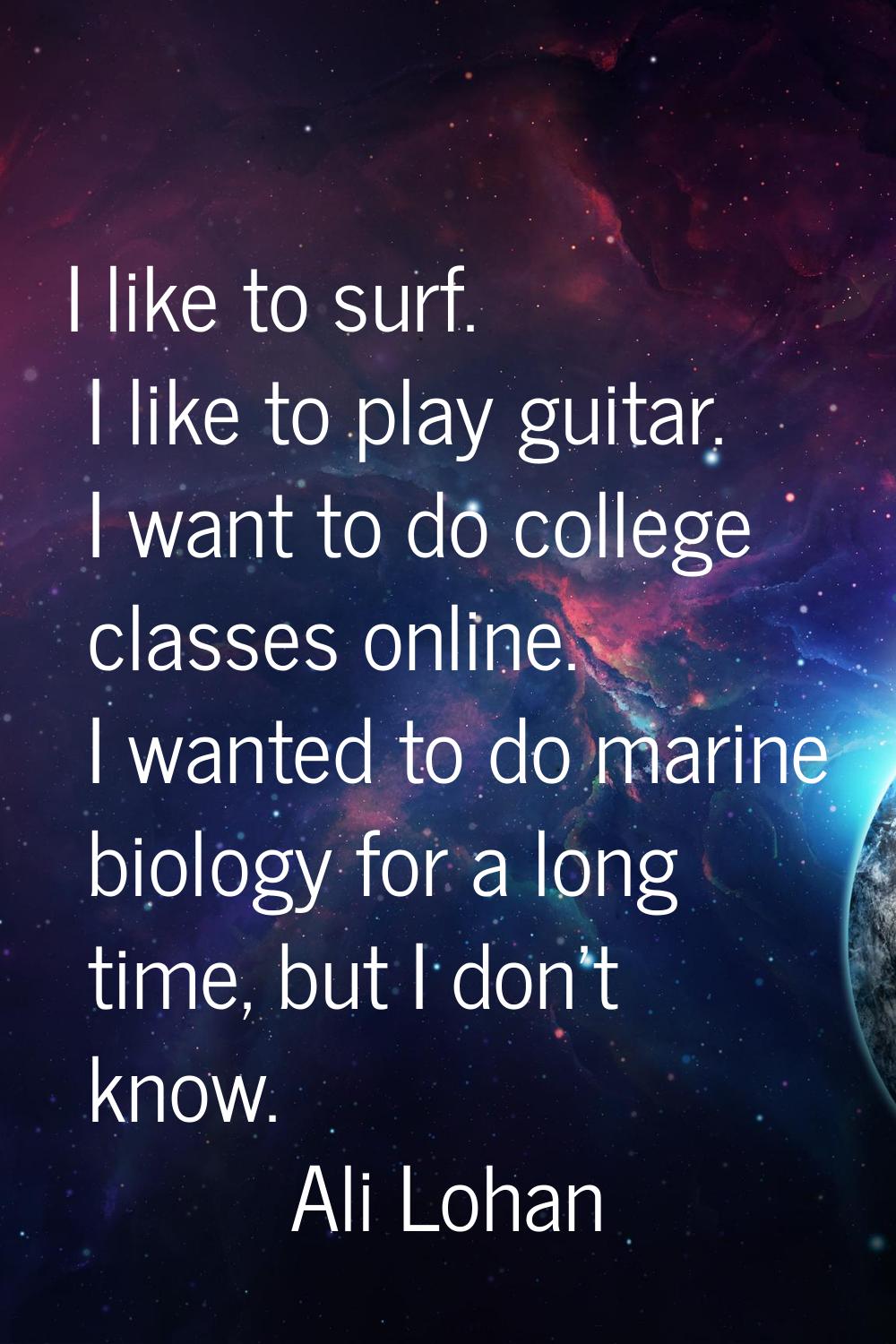I like to surf. I like to play guitar. I want to do college classes online. I wanted to do marine b