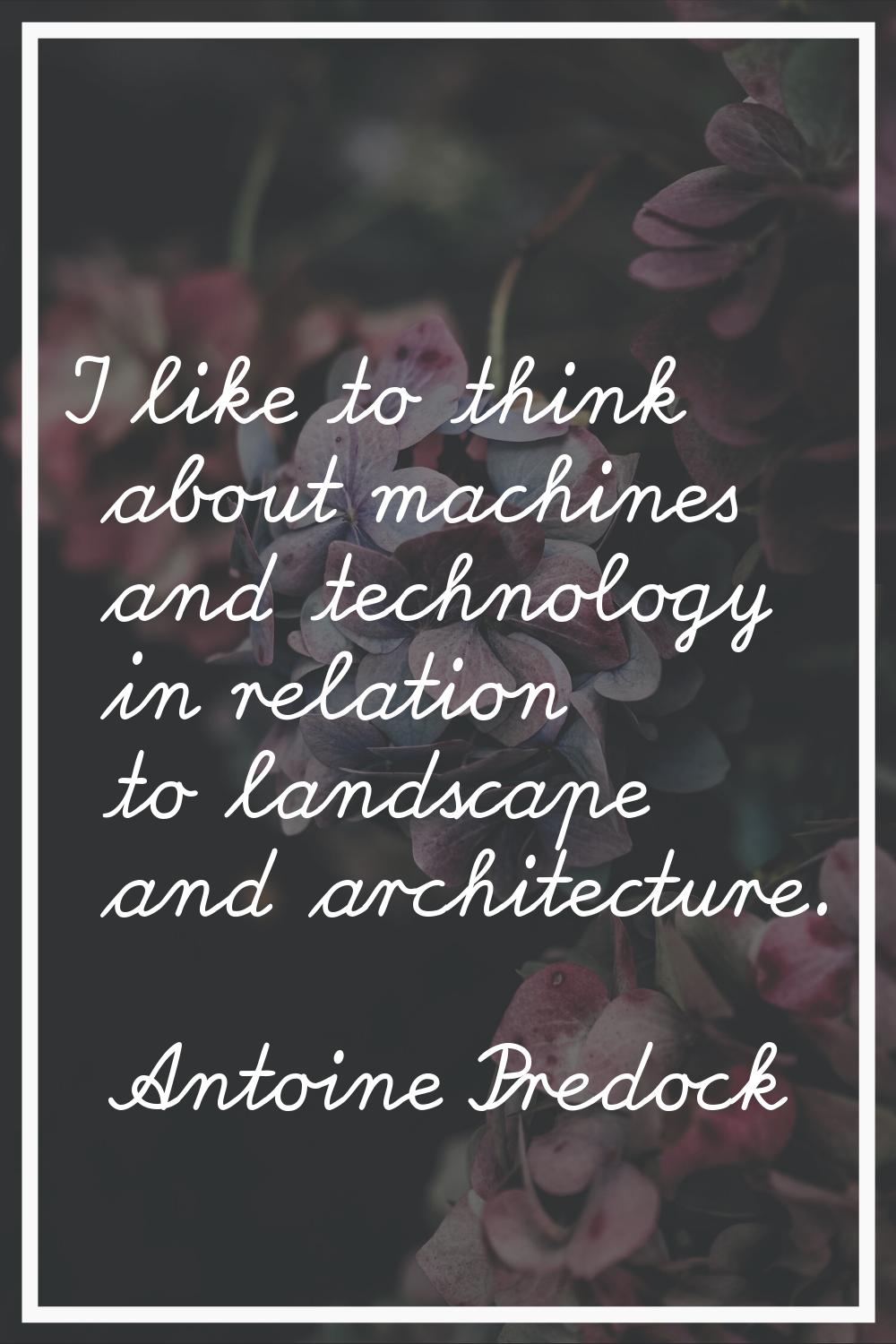 I like to think about machines and technology in relation to landscape and architecture.
