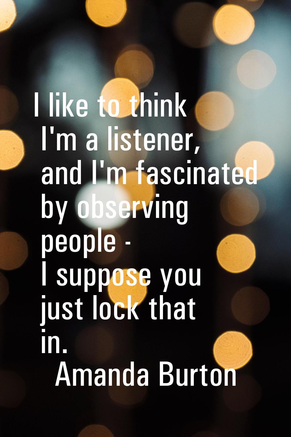 I like to think I'm a listener, and I'm fascinated by observing people - I suppose you just lock th
