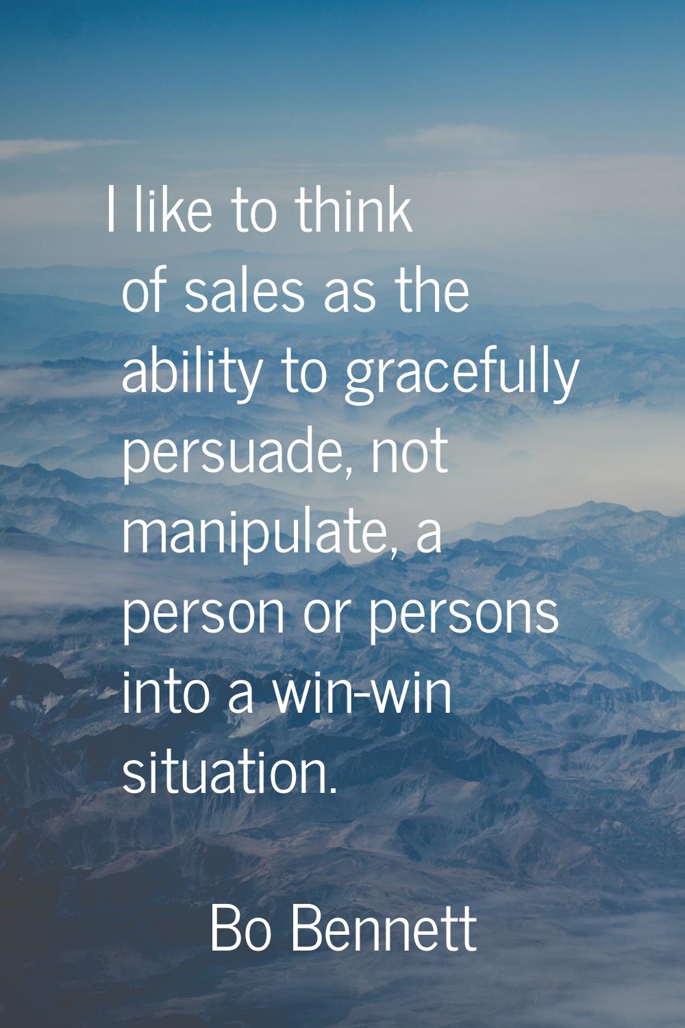 I like to think of sales as the ability to gracefully persuade, not manipulate, a person or persons
