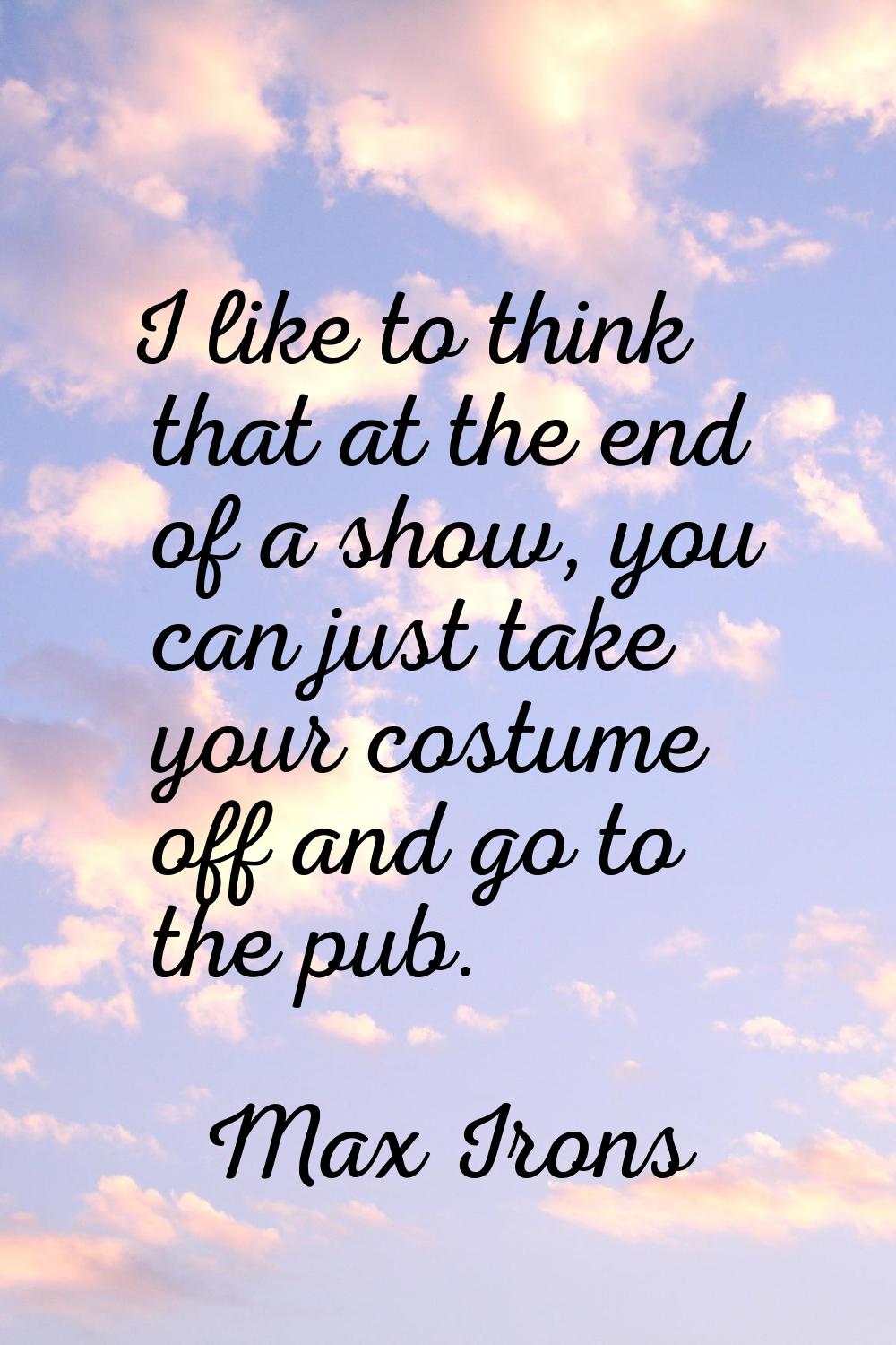 I like to think that at the end of a show, you can just take your costume off and go to the pub.