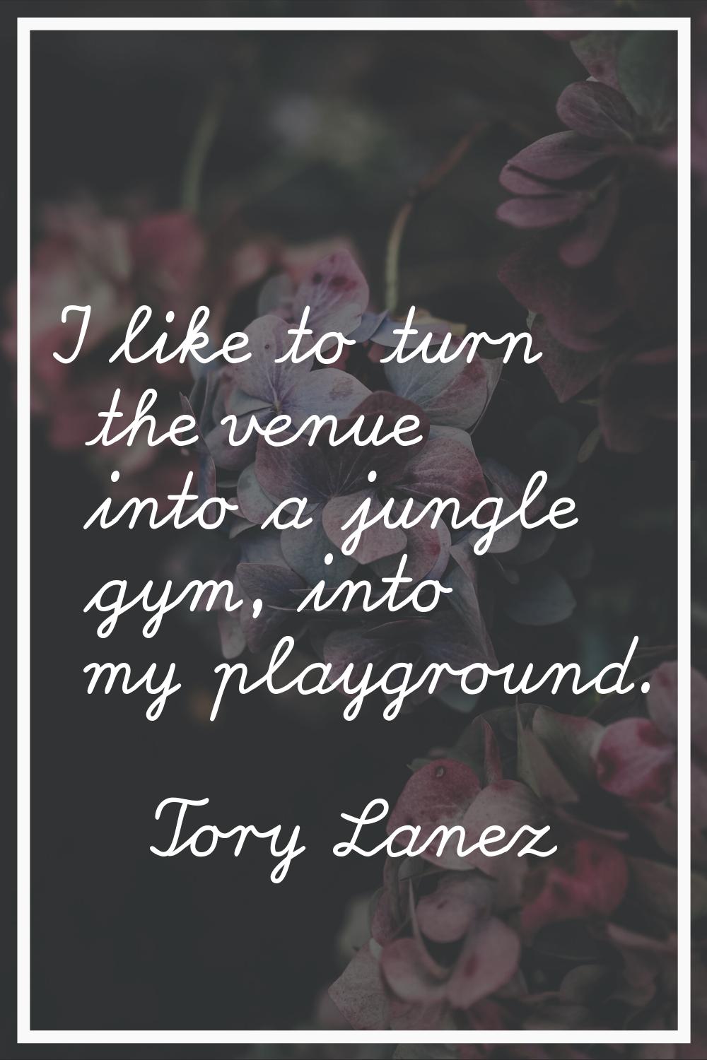 I like to turn the venue into a jungle gym, into my playground.