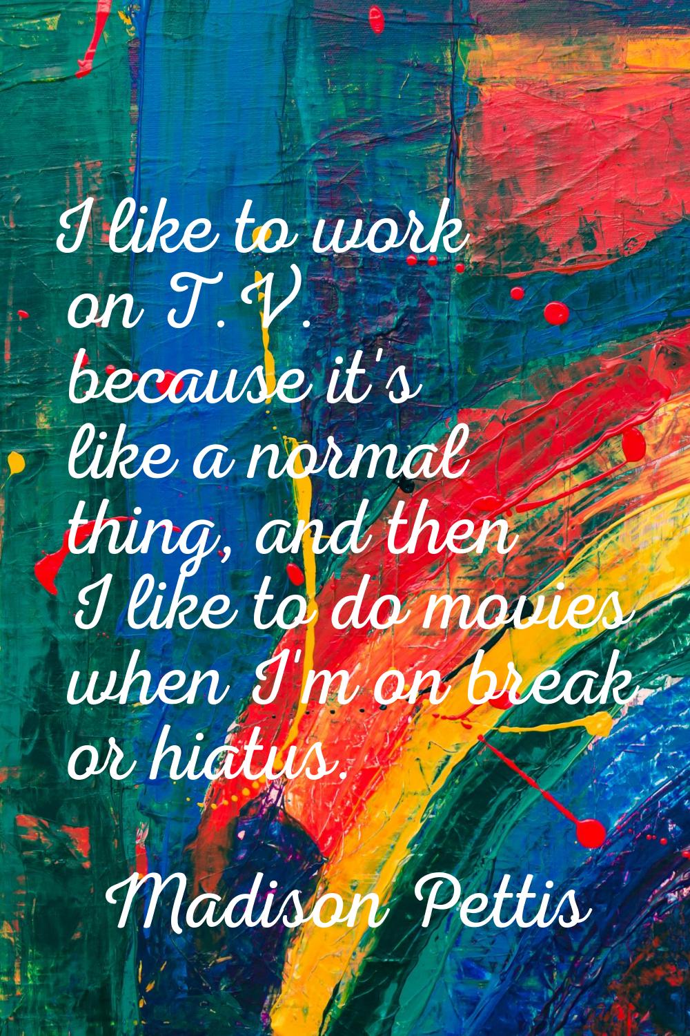I like to work on T.V. because it's like a normal thing, and then I like to do movies when I'm on b
