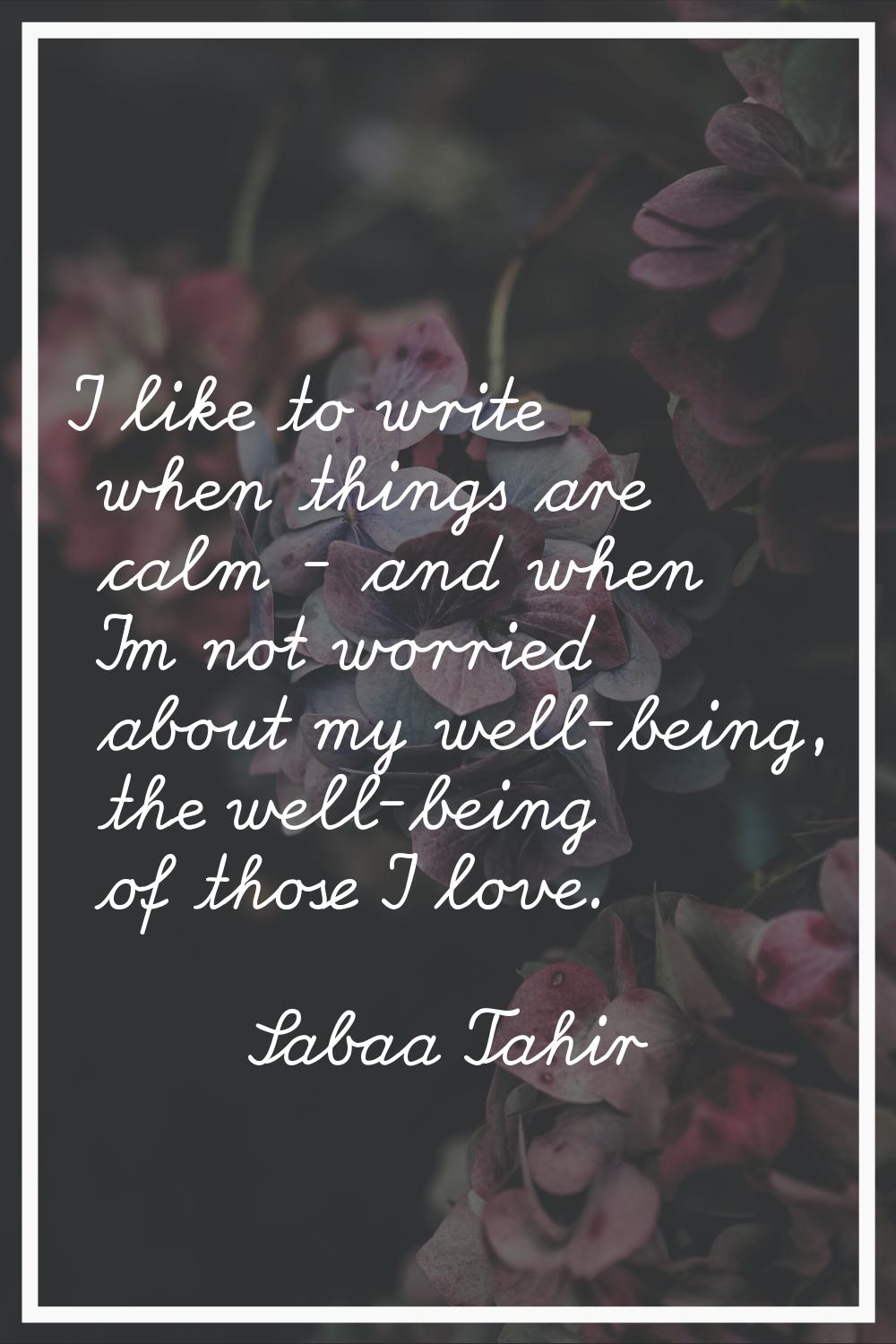 I like to write when things are calm - and when I'm not worried about my well-being, the well-being