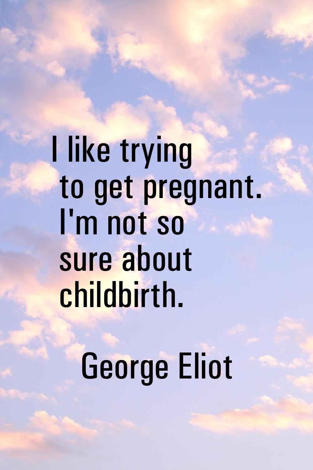I like trying to get pregnant. I'm not so sure about childbirth.