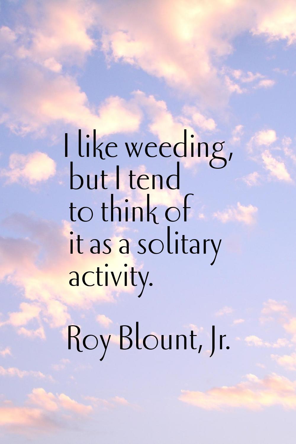I like weeding, but I tend to think of it as a solitary activity.