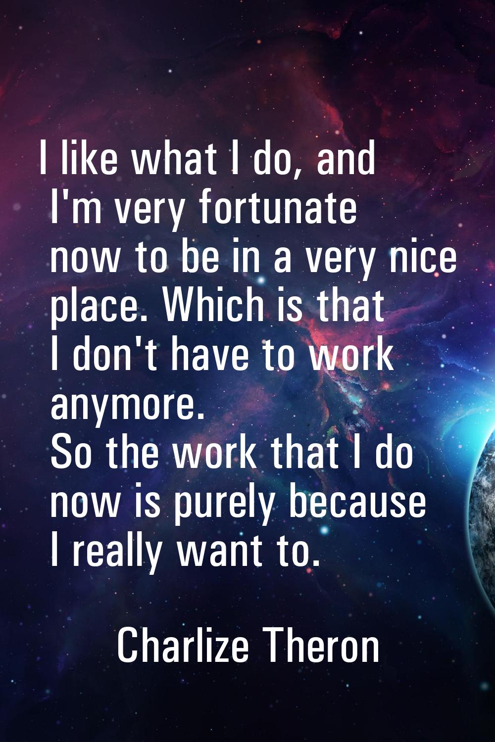 I like what I do, and I'm very fortunate now to be in a very nice place. Which is that I don't have