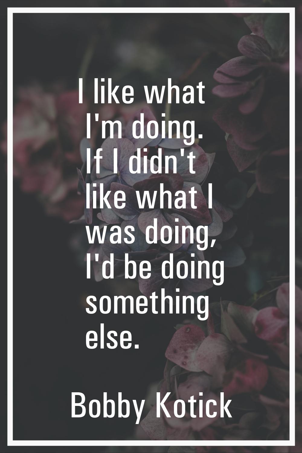 I like what I'm doing. If I didn't like what I was doing, I'd be doing something else.