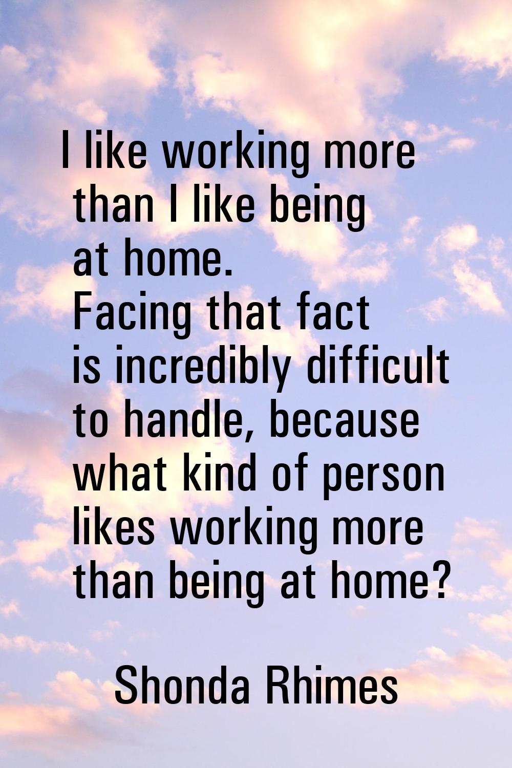 I like working more than I like being at home. Facing that fact is incredibly difficult to handle, 