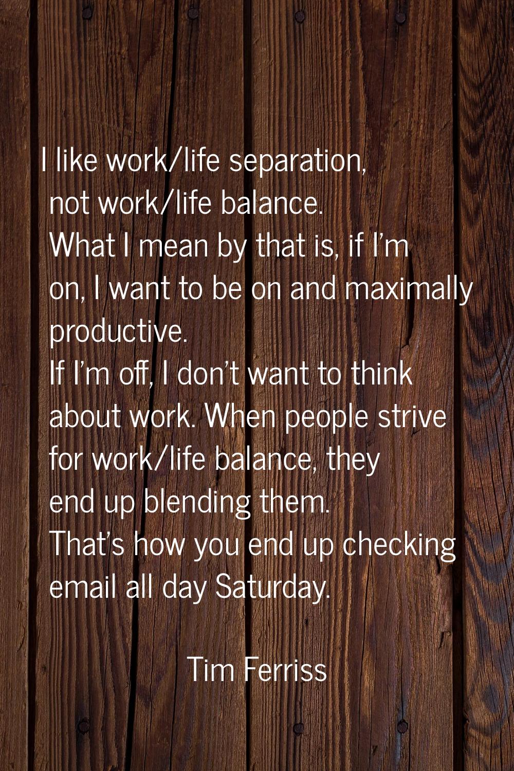 I like work/life separation, not work/life balance. What I mean by that is, if I'm on, I want to be