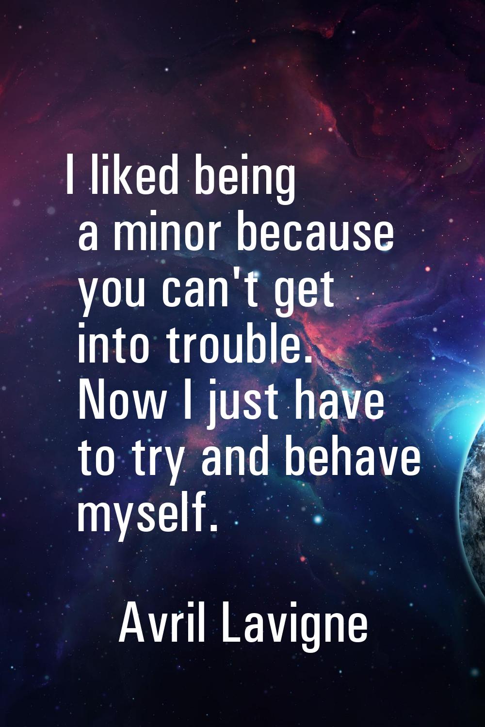 I liked being a minor because you can't get into trouble. Now I just have to try and behave myself.
