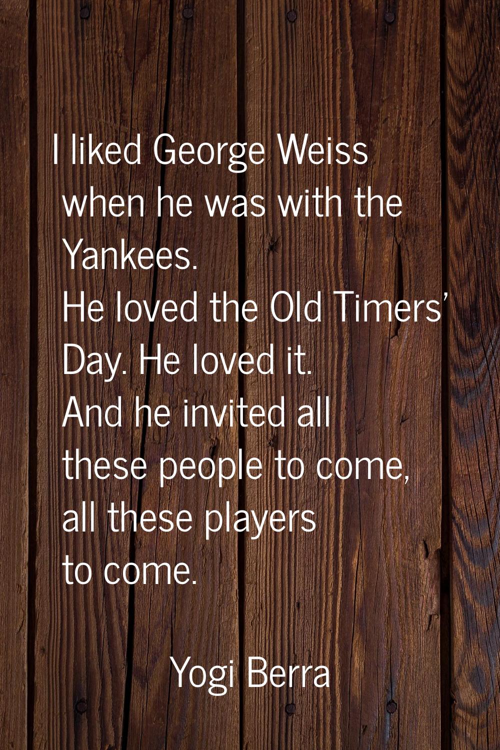 I liked George Weiss when he was with the Yankees. He loved the Old Timers' Day. He loved it. And h