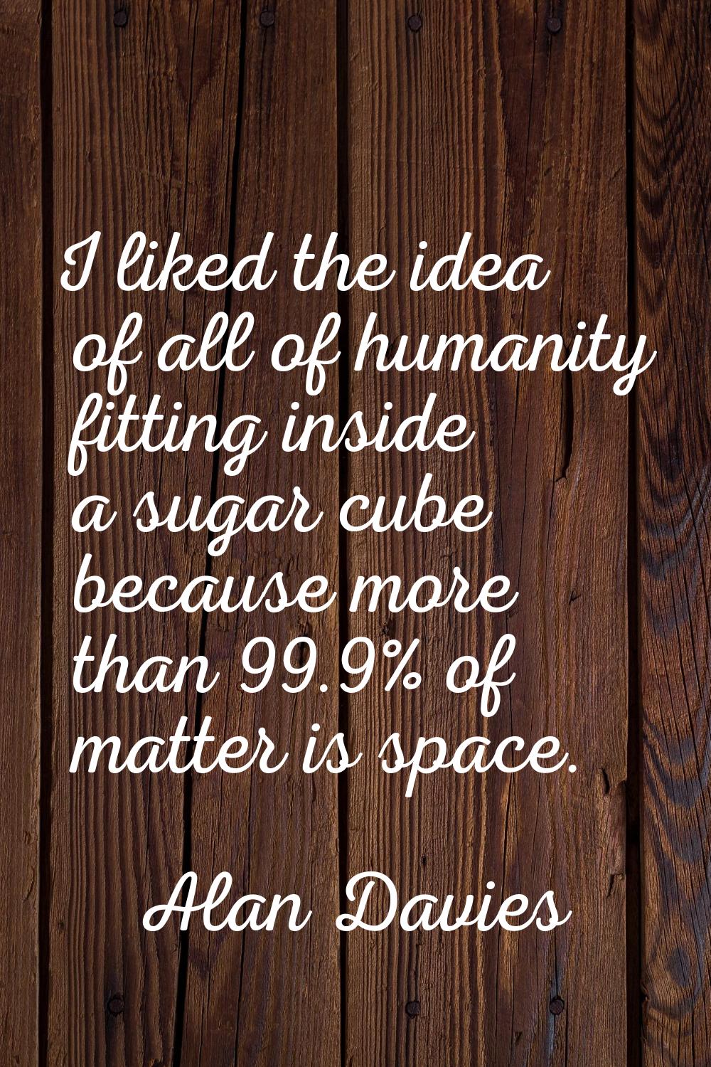 I liked the idea of all of humanity fitting inside a sugar cube because more than 99.9% of matter i
