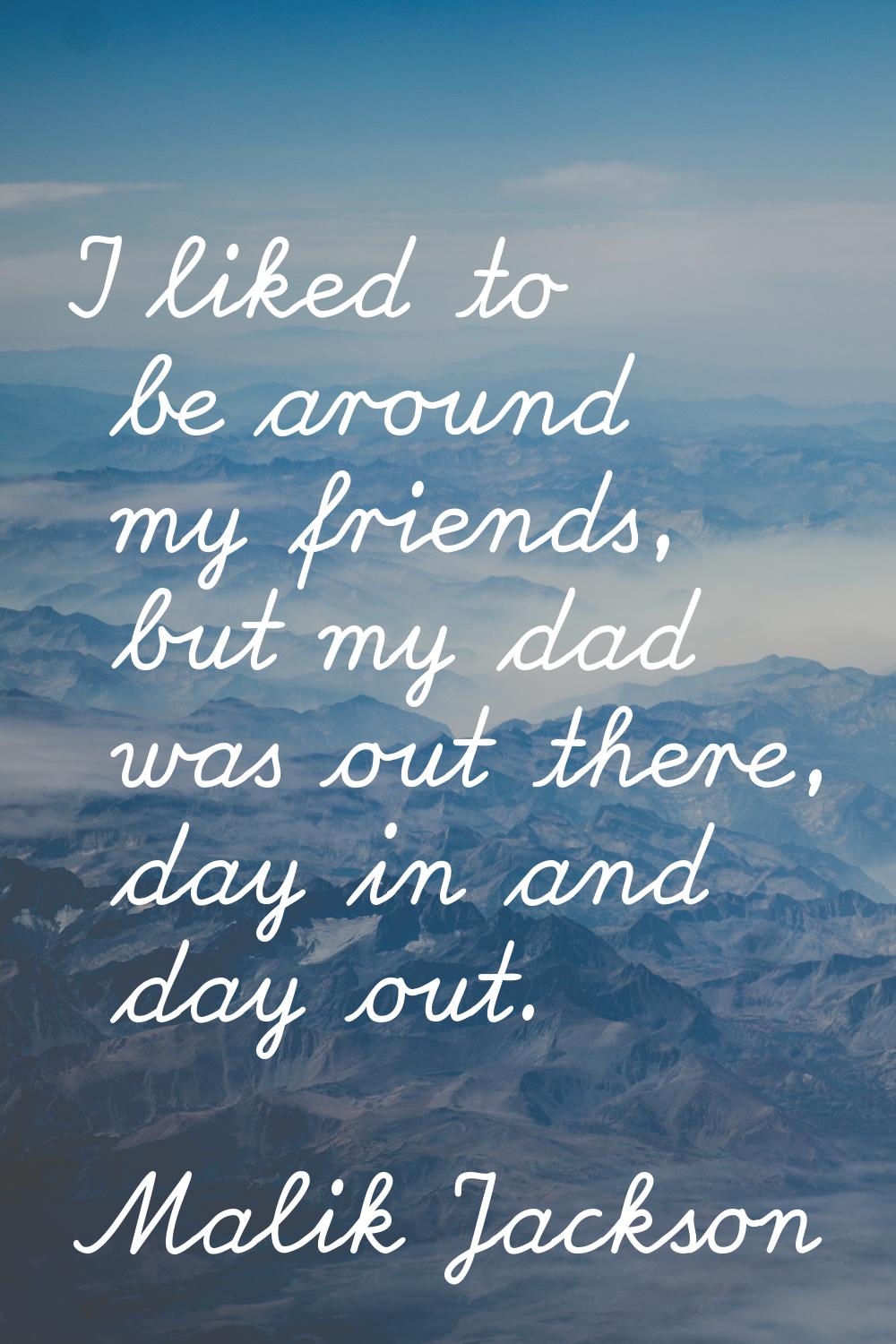 I liked to be around my friends, but my dad was out there, day in and day out.