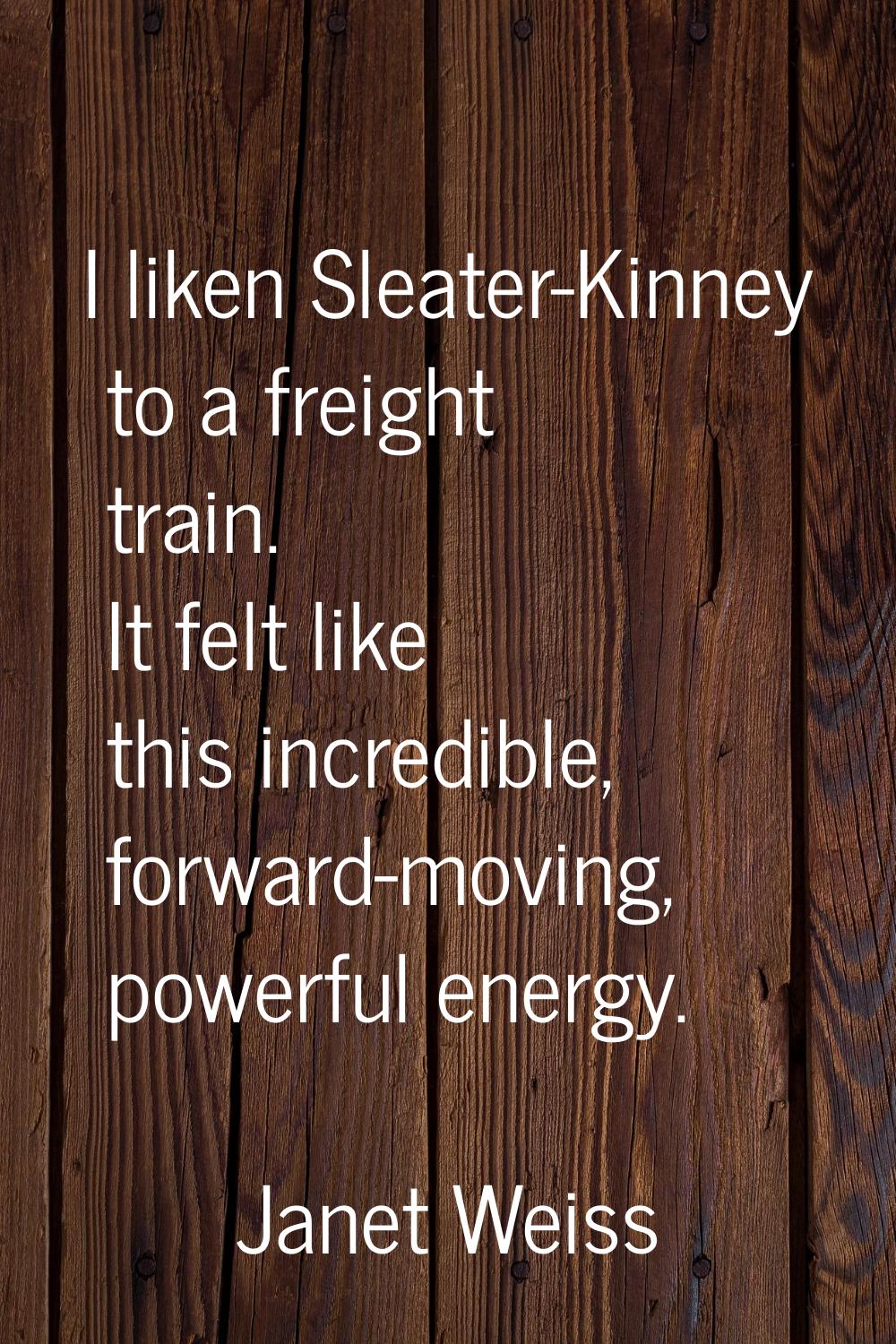 I liken Sleater-Kinney to a freight train. It felt like this incredible, forward-moving, powerful e